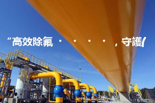“高效除氟，守護(hù)碧水藍(lán)天——廢水中氟離子處理新篇章”